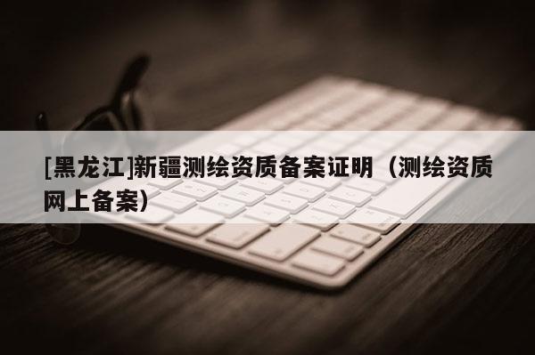 [黑龍江]新疆測(cè)繪資質(zhì)備案證明（測(cè)繪資質(zhì)網(wǎng)上備案）