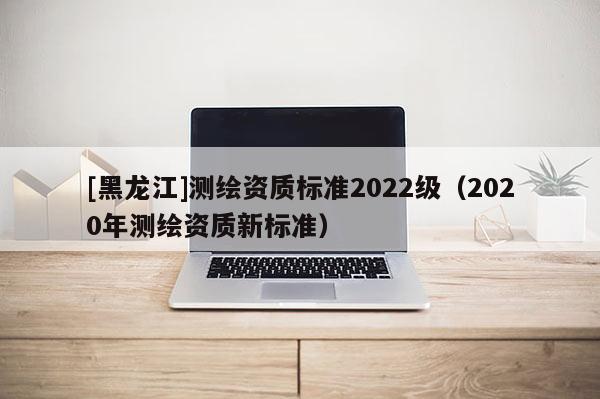 [黑龍江]測(cè)繪資質(zhì)標(biāo)準(zhǔn)2022級(jí)（2020年測(cè)繪資質(zhì)新標(biāo)準(zhǔn)）