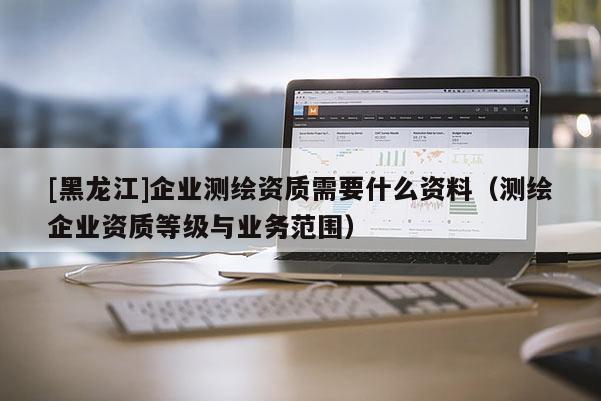 [黑龍江]企業(yè)測(cè)繪資質(zhì)需要什么資料（測(cè)繪企業(yè)資質(zhì)等級(jí)與業(yè)務(wù)范圍）