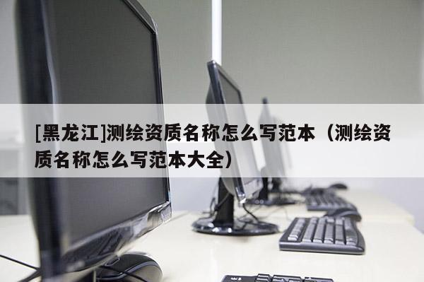 [黑龍江]測繪資質(zhì)名稱怎么寫范本（測繪資質(zhì)名稱怎么寫范本大全）