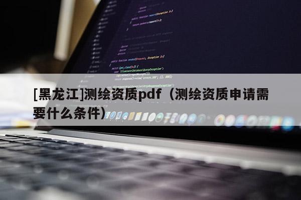 [黑龍江]測繪資質(zhì)pdf（測繪資質(zhì)申請需要什么條件）