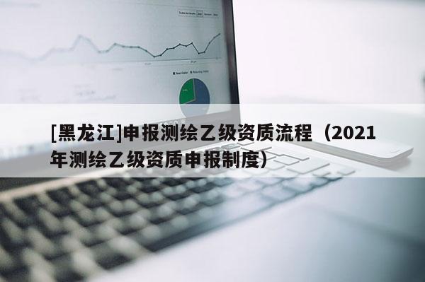[黑龍江]申報測繪乙級資質(zhì)流程（2021年測繪乙級資質(zhì)申報制度）