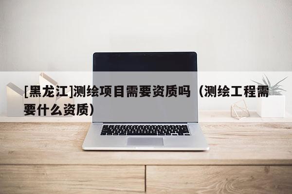 [黑龍江]測繪項目需要資質(zhì)嗎（測繪工程需要什么資質(zhì)）