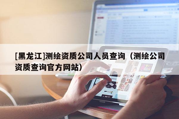 [黑龍江]測(cè)繪資質(zhì)公司人員查詢（測(cè)繪公司資質(zhì)查詢官方網(wǎng)站）