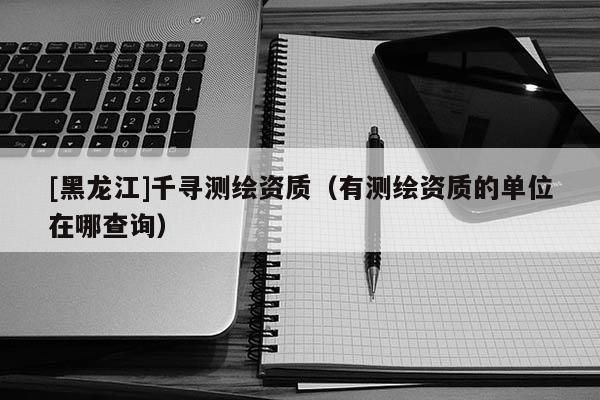 [黑龍江]千尋測(cè)繪資質(zhì)（有測(cè)繪資質(zhì)的單位在哪查詢(xún)）