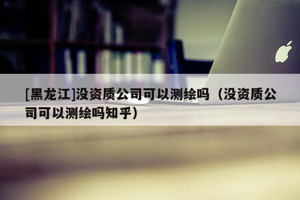 [黑龍江]沒(méi)資質(zhì)公司可以測(cè)繪嗎（沒(méi)資質(zhì)公司可以測(cè)繪嗎知乎）