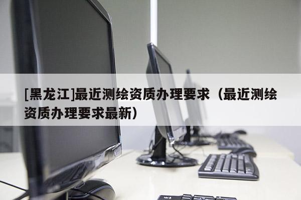 [黑龍江]最近測(cè)繪資質(zhì)辦理要求（最近測(cè)繪資質(zhì)辦理要求最新）