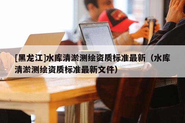 [黑龍江]水庫(kù)清淤測(cè)繪資質(zhì)標(biāo)準(zhǔn)最新（水庫(kù)清淤測(cè)繪資質(zhì)標(biāo)準(zhǔn)最新文件）
