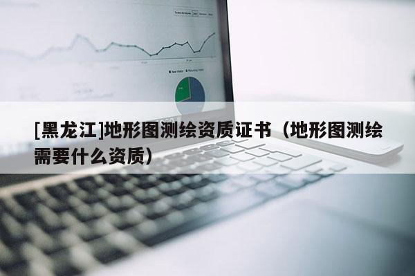 [黑龍江]地形圖測(cè)繪資質(zhì)證書(shū)（地形圖測(cè)繪需要什么資質(zhì)）