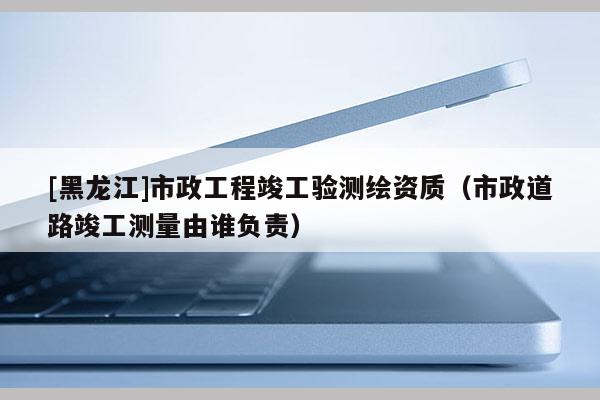 [黑龍江]市政工程竣工驗測繪資質（市政道路竣工測量由誰負責）