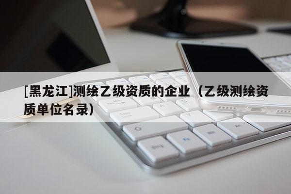 [黑龍江]測繪乙級資質(zhì)的企業(yè)（乙級測繪資質(zhì)單位名錄）