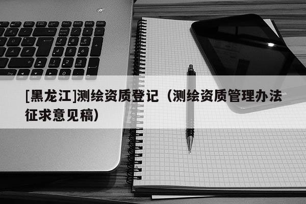 [黑龍江]測繪資質(zhì)登記（測繪資質(zhì)管理辦法征求意見稿）