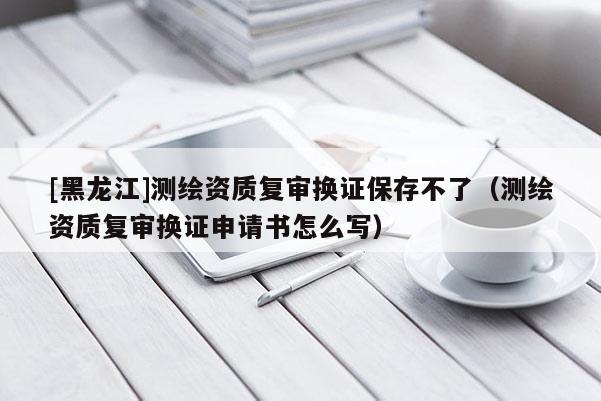 [黑龍江]測繪資質(zhì)復(fù)審換證保存不了（測繪資質(zhì)復(fù)審換證申請書怎么寫）