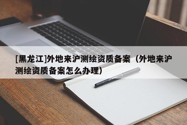 [黑龍江]外地來滬測(cè)繪資質(zhì)備案（外地來滬測(cè)繪資質(zhì)備案怎么辦理）