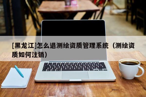 [黑龍江]怎么退測(cè)繪資質(zhì)管理系統(tǒng)（測(cè)繪資質(zhì)如何注銷）