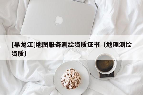 [黑龍江]地圖服務(wù)測(cè)繪資質(zhì)證書（地理測(cè)繪資質(zhì)）