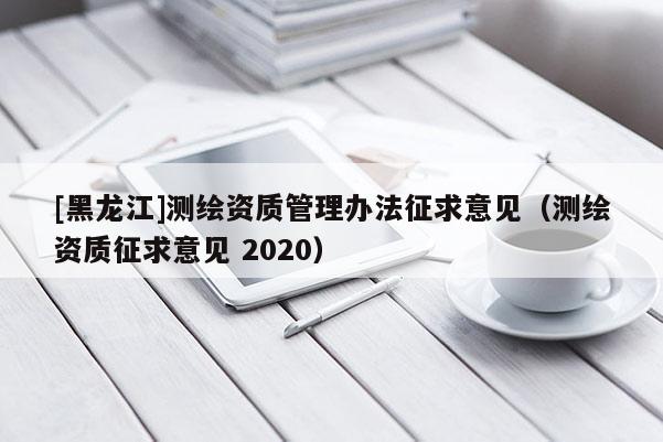 [黑龍江]測(cè)繪資質(zhì)管理辦法征求意見(jiàn)（測(cè)繪資質(zhì)征求意見(jiàn) 2020）