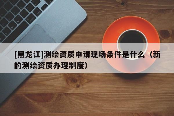 [黑龍江]測(cè)繪資質(zhì)申請(qǐng)現(xiàn)場(chǎng)條件是什么（新的測(cè)繪資質(zhì)辦理制度）