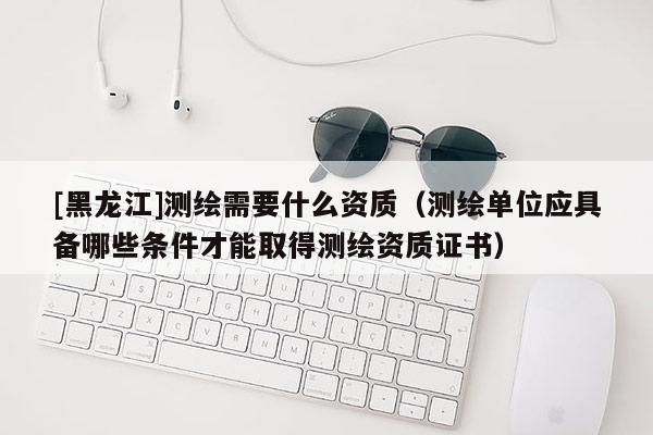 [黑龍江]測繪需要什么資質(zhì)（測繪單位應(yīng)具備哪些條件才能取得測繪資質(zhì)證書）