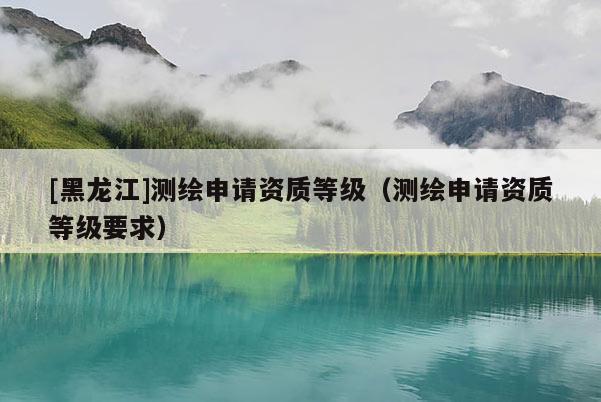 [黑龍江]測繪申請資質(zhì)等級（測繪申請資質(zhì)等級要求）