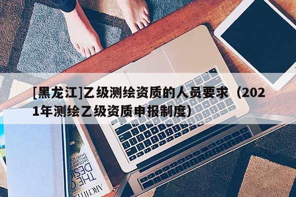[黑龍江]乙級(jí)測繪資質(zhì)的人員要求（2021年測繪乙級(jí)資質(zhì)申報(bào)制度）