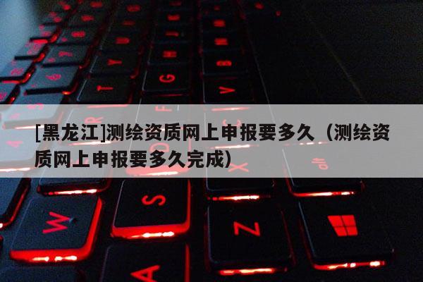 [黑龍江]測繪資質(zhì)網(wǎng)上申報(bào)要多久（測繪資質(zhì)網(wǎng)上申報(bào)要多久完成）