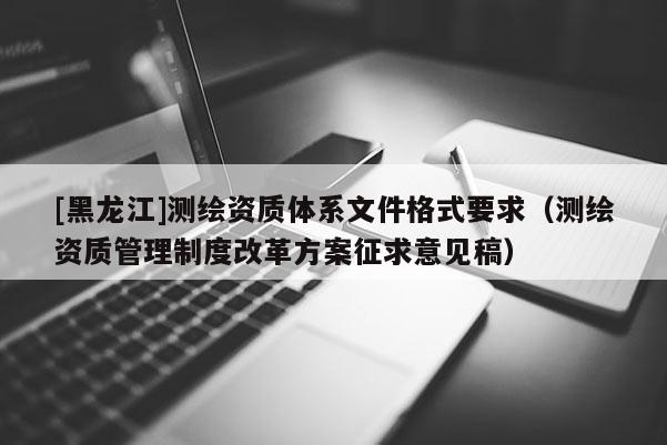 [黑龍江]測繪資質(zhì)體系文件格式要求（測繪資質(zhì)管理制度改革方案征求意見稿）
