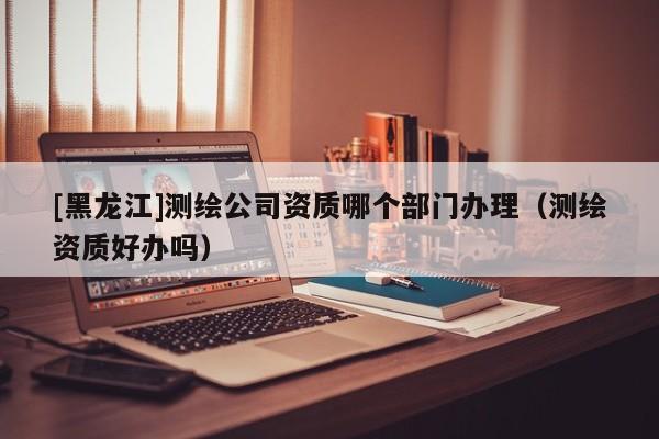 [黑龍江]測繪公司資質(zhì)哪個(gè)部門辦理（測繪資質(zhì)好辦嗎）