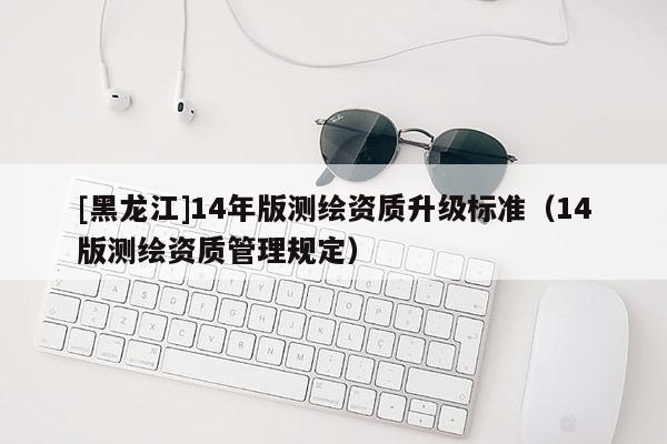 [黑龍江]14年版測繪資質(zhì)升級(jí)標(biāo)準(zhǔn)（14版測繪資質(zhì)管理規(guī)定）