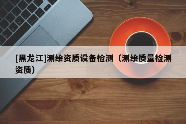 [黑龍江]測繪資質(zhì)設(shè)備檢測（測繪質(zhì)量檢測資質(zhì)）