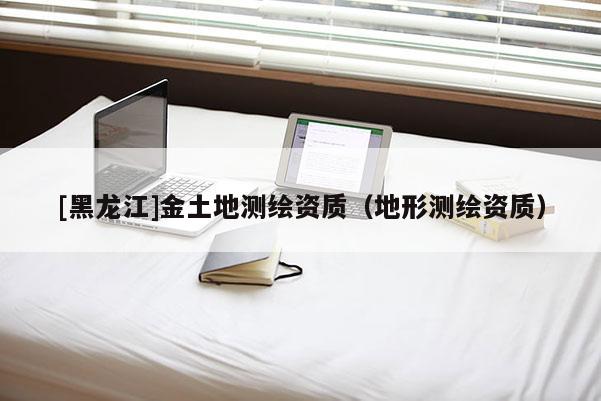 [黑龍江]金土地測繪資質(zhì)（地形測繪資質(zhì)）
