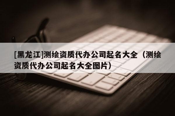 [黑龍江]測繪資質(zhì)代辦公司起名大全（測繪資質(zhì)代辦公司起名大全圖片）