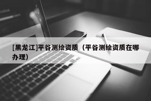 [黑龍江]平谷測(cè)繪資質(zhì)（平谷測(cè)繪資質(zhì)在哪辦理）
