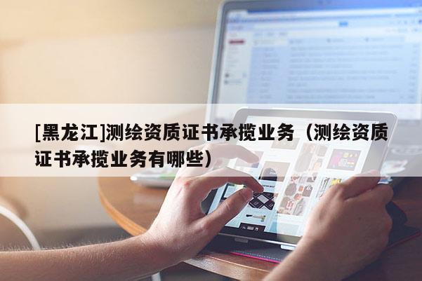 [黑龍江]測(cè)繪資質(zhì)證書承攬業(yè)務(wù)（測(cè)繪資質(zhì)證書承攬業(yè)務(wù)有哪些）