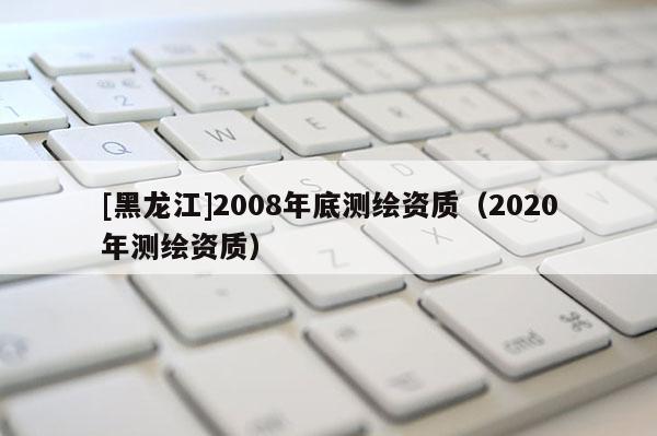 [黑龍江]2008年底測(cè)繪資質(zhì)（2020年測(cè)繪資質(zhì)）