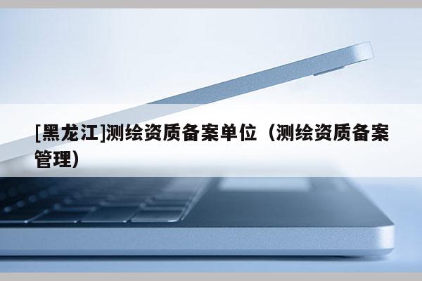 [黑龍江]測(cè)繪資質(zhì)備案單位（測(cè)繪資質(zhì)備案管理）