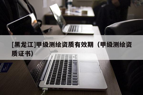[黑龍江]甲級(jí)測(cè)繪資質(zhì)有效期（甲級(jí)測(cè)繪資質(zhì)證書）