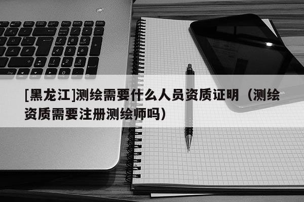 [黑龍江]測(cè)繪需要什么人員資質(zhì)證明（測(cè)繪資質(zhì)需要注冊(cè)測(cè)繪師嗎）