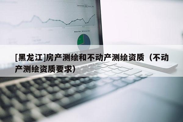[黑龍江]房產(chǎn)測(cè)繪和不動(dòng)產(chǎn)測(cè)繪資質(zhì)（不動(dòng)產(chǎn)測(cè)繪資質(zhì)要求）