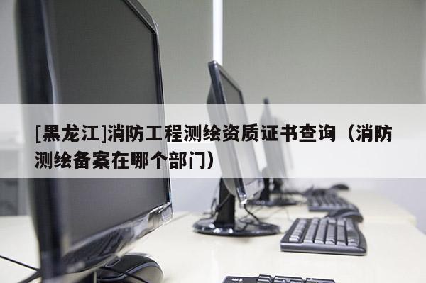 [黑龍江]消防工程測繪資質(zhì)證書查詢（消防測繪備案在哪個部門）