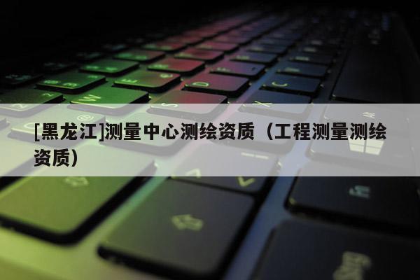 [黑龍江]測量中心測繪資質(zhì)（工程測量測繪資質(zhì)）