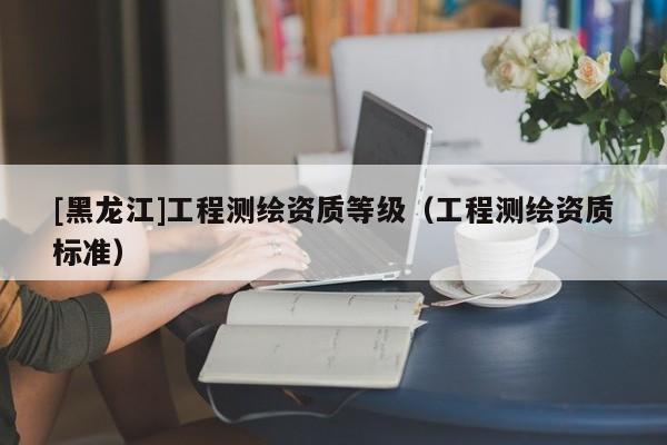 [黑龍江]工程測繪資質(zhì)等級(jí)（工程測繪資質(zhì)標(biāo)準(zhǔn)）