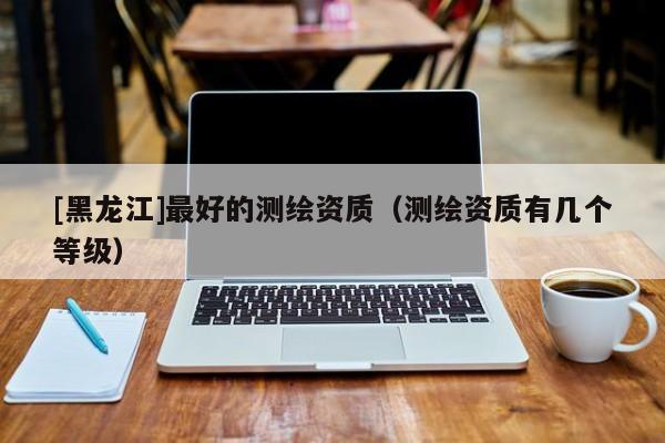 [黑龍江]最好的測繪資質(zhì)（測繪資質(zhì)有幾個(gè)等級(jí)）