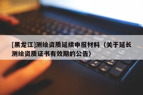 [黑龍江]測(cè)繪資質(zhì)延續(xù)申報(bào)材料（關(guān)于延長(zhǎng)測(cè)繪資質(zhì)證書有效期的公告）