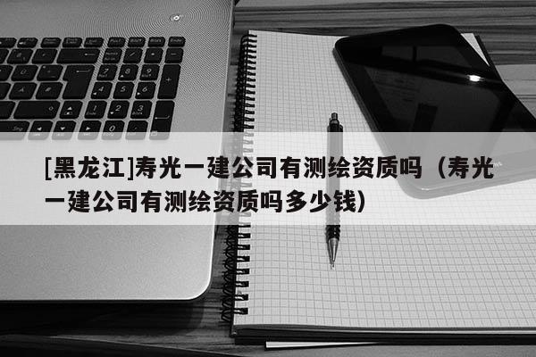 [黑龍江]壽光一建公司有測繪資質(zhì)嗎（壽光一建公司有測繪資質(zhì)嗎多少錢）