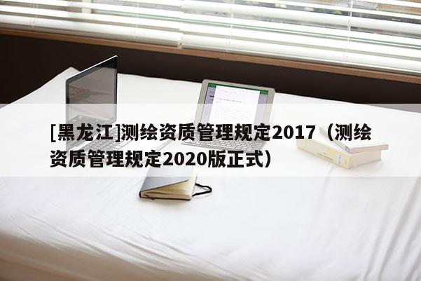 [黑龍江]測繪資質(zhì)管理規(guī)定2017（測繪資質(zhì)管理規(guī)定2020版正式）