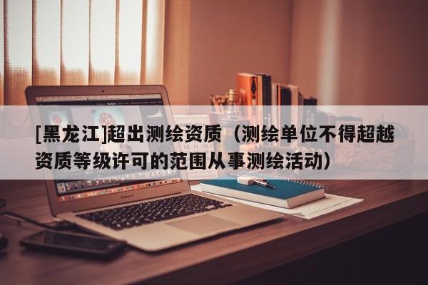 [黑龍江]超出測繪資質(zhì)（測繪單位不得超越資質(zhì)等級許可的范圍從事測繪活動）