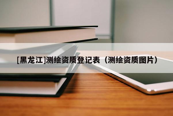 [黑龍江]測繪資質(zhì)登記表（測繪資質(zhì)圖片）