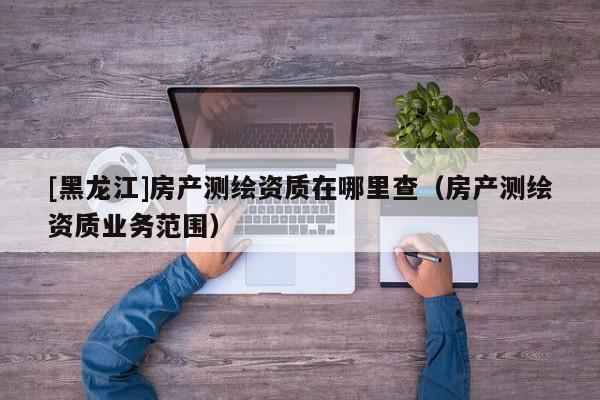 [黑龍江]房產(chǎn)測繪資質(zhì)在哪里查（房產(chǎn)測繪資質(zhì)業(yè)務(wù)范圍）