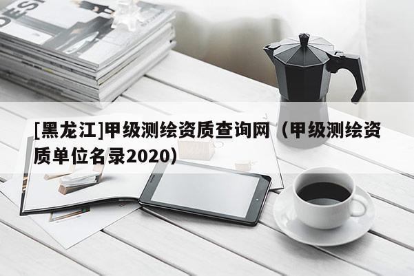 [黑龍江]甲級測繪資質(zhì)查詢網(wǎng)（甲級測繪資質(zhì)單位名錄2020）